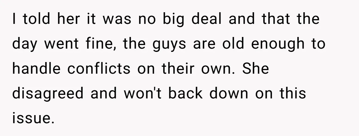 I told her it was no big deal and that the day went fine, the guys are old enough to handle conflicts on their own. She disagreed and won't back...
