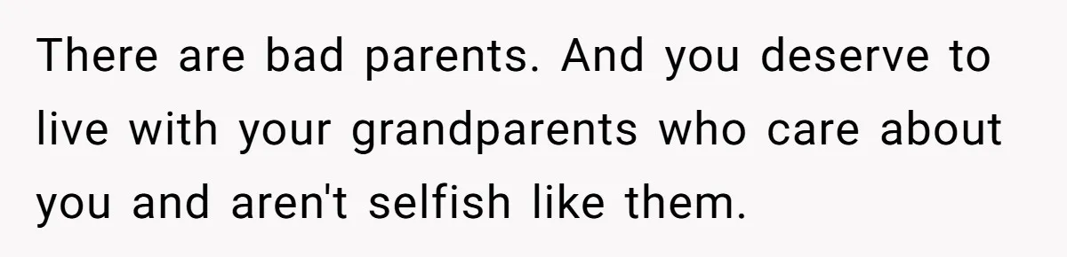 There are bad parents. And you deserve to live with your grandparents who care about you and aren't selfish like them.