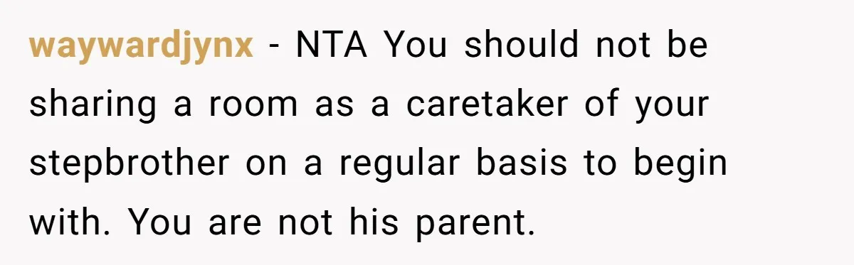 waywardjynx - NTA You should not be sharing a room as a caretaker of your stepbrother on a regular basis to begin with. You are not his parent.