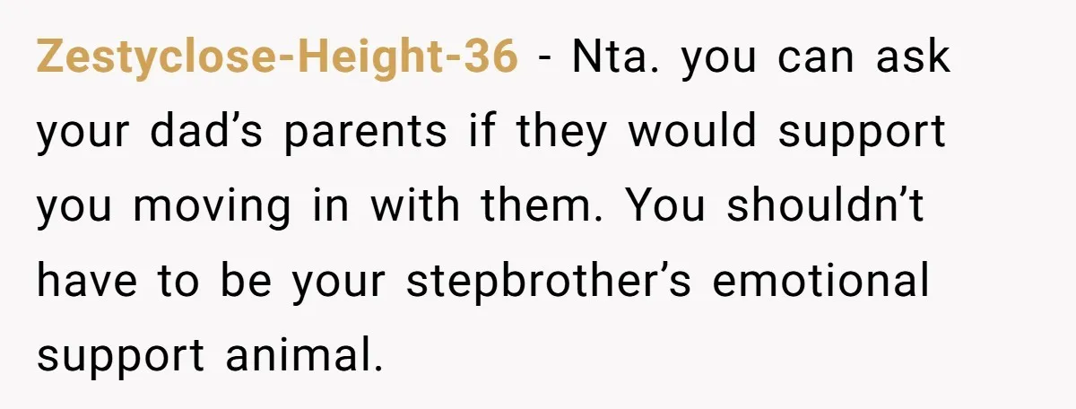 Zestyclose-Height-36 - Nta. you can ask your dad’s parents if they would support you moving in with them. You shouldn’t have to be your stepbrother’s emotional support animal.