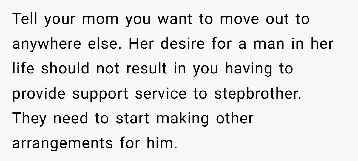 Tell your mom you want to move out to anywhere else. Her desire for a man in her life should not result in you having to provide support service to...