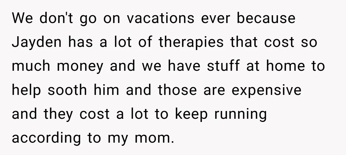 We don't go on vacations ever because Jayden has a lot of therapies that cost so much money and we have stuff at home to help sooth him and those...