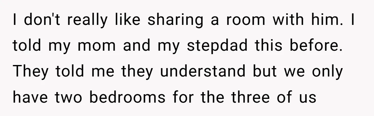 I don't really like sharing a room with him. I told my mom and my stepdad this before. They told me they understand but we only have two bedrooms for...
