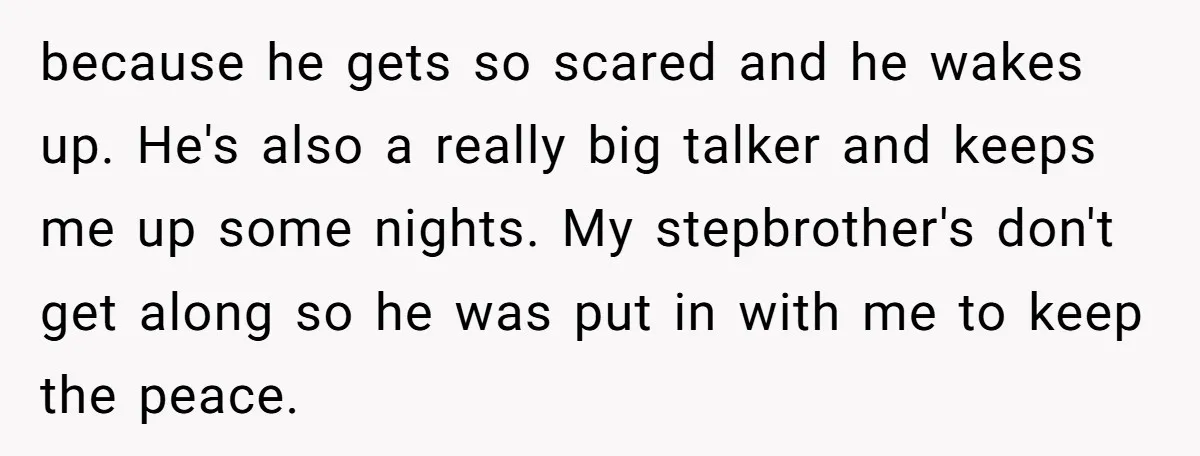 because he gets so scared and he wakes up. He's also a really big talker and keeps me up some nights. My stepbrother's don't get along so he was put...