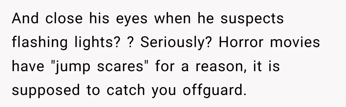 And close his eyes when he suspects flashing lights? ? Seriously? Horror movies have "jump scares" for a reason, it is supposed to catch you offguard.