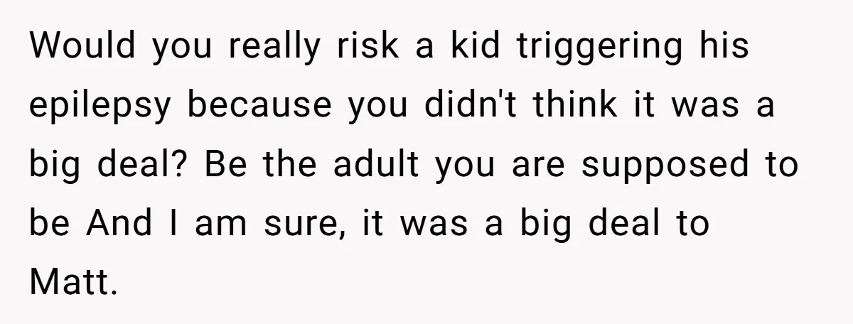 Would you really risk a kid triggering his epilepsy because you didn't think it was a big deal? Be the adult you are supposed to be And I am sure,...