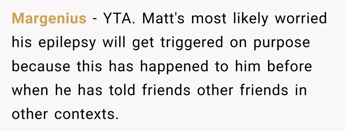 Margenius − YTA. Matt's most likely worried his epilepsy will get triggered on purpose because this has happened to him before when he has told friends other friends in other...
