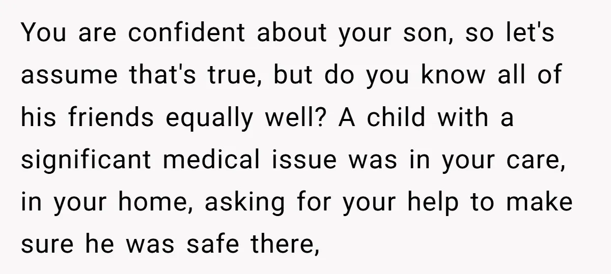 You are confident about your son, so let's assume that's true, but do you know all of his friends equally well? A child with a significant medical issue was in...