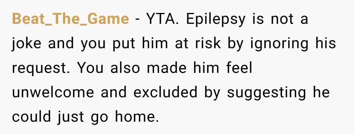 Beat_The_Game − YTA. Epilepsy is not a joke and you put him at risk by ignoring his request. You also made him feel unwelcome and excluded by suggesting he could...