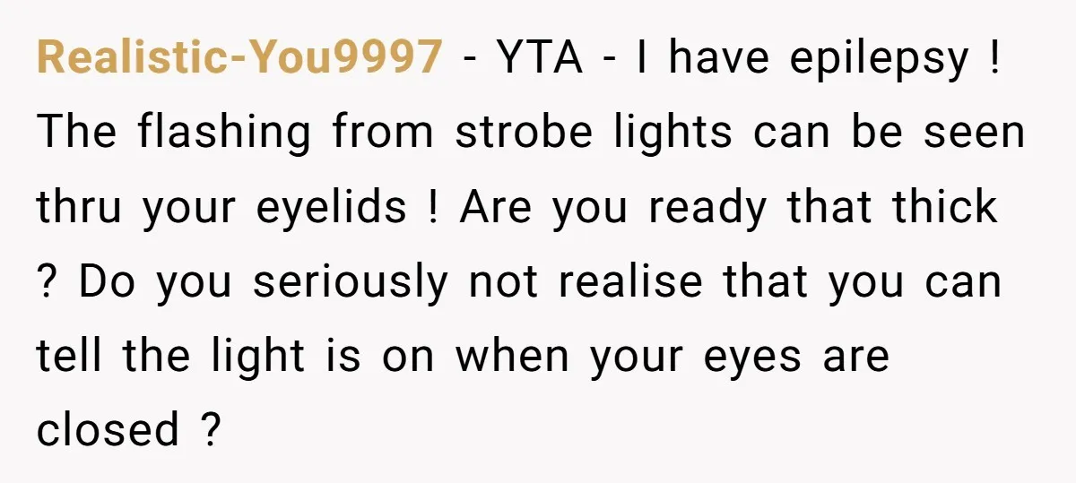 Realistic-You9997 − YTA - I have epilepsy ! The flashing from strobe lights can be seen thru your eyelids ! Are you ready that thick ? Do you seriously not...