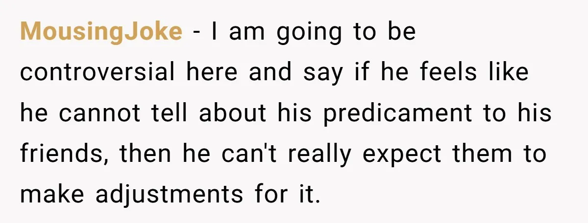 MousingJoke − I am going to be controversial here and say if he feels like he cannot tell about his predicament to his friends, then he can't really expect them...