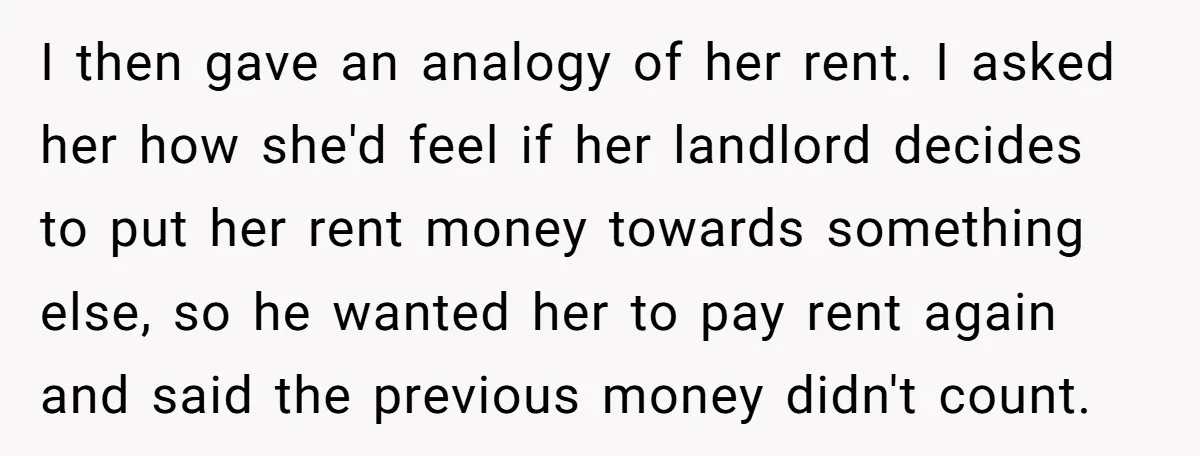 I then gave an analogy of her rent. I asked her how she'd feel if her landlord decides to put her rent money towards something else, so he wanted her...