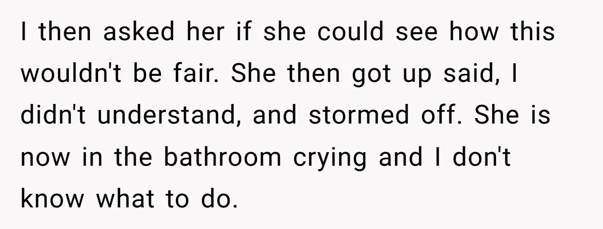 I then asked her if she could see how this wouldn't be fair. She then got up said, I didn't understand, and stormed off. She is now in the bathroom...