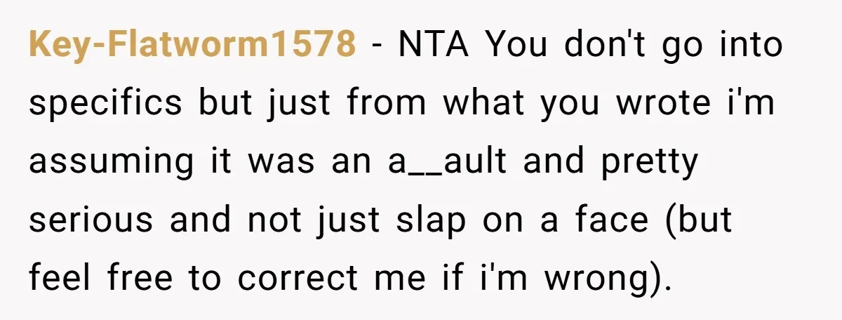 Key-Flatworm1578 − NTA You don't go into specifics but just from what you wrote i'm assuming it was an a__ault and pretty serious and not just slap on a face...