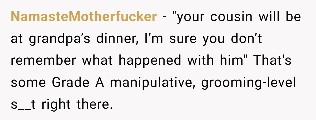 NamasteMotherfucker − "your cousin will be at grandpa’s dinner, I’m sure you don’t remember what happened with him" That's some Grade A manipulative, grooming-level s__t right there.