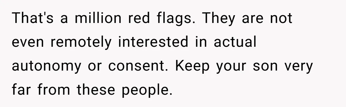 That's a million red flags. They are not even remotely interested in actual autonomy or consent. Keep your son very far from these people.