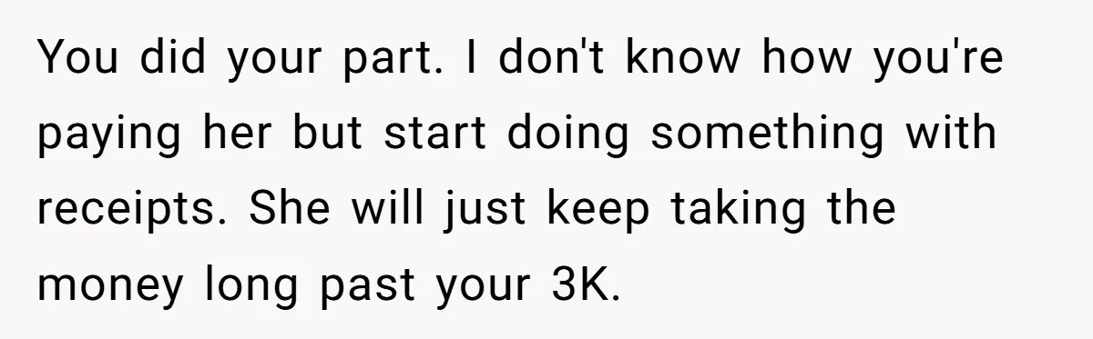 You did your part. I don't know how you're paying her but start doing something with receipts. She will just keep taking the money long past your 3K.