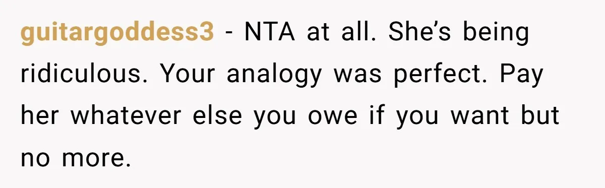 guitargoddess3 − NTA at all. She’s being ridiculous. Your analogy was perfect. Pay her whatever else you owe if you want but no more.