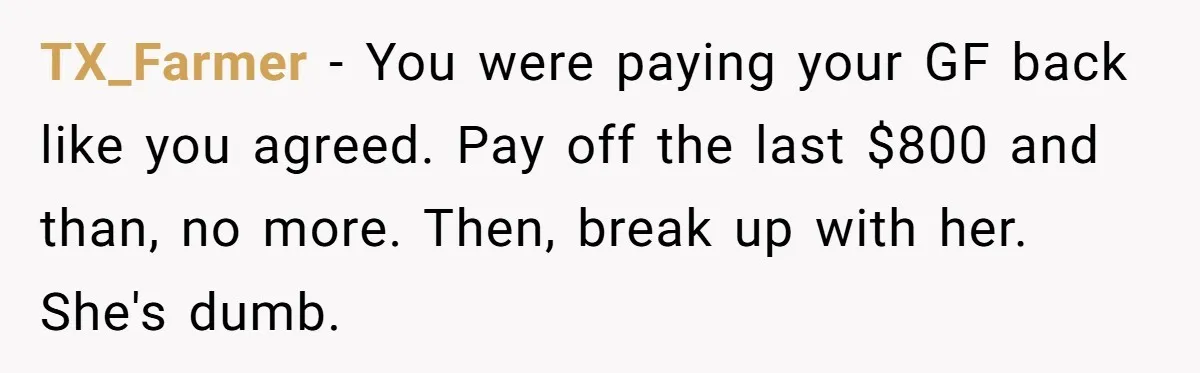 TX_Farmer − You were paying your GF back like you agreed. Pay off the last $800 and than, no more. Then, break up with her. She's dumb.