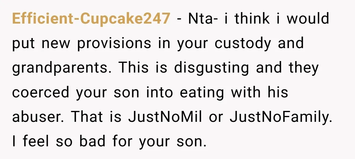 Efficient-Cupcake247 − Nta- i think i would put new provisions in your custody and grandparents. This is disgusting and they coerced your son into eating with his abuser. That is...