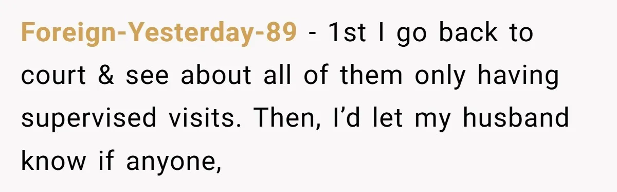 Foreign-Yesterday-89 − 1st I go back to court & see about all of them only having supervised visits. Then, I’d let my husband know if anyone,