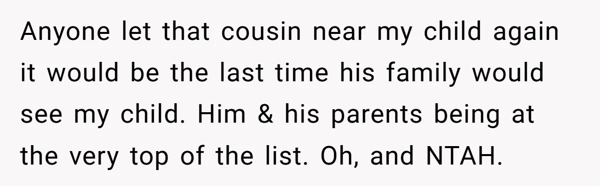 Anyone let that cousin near my child again it would be the last time his family would see my child. Him & his parents being at the very top of...