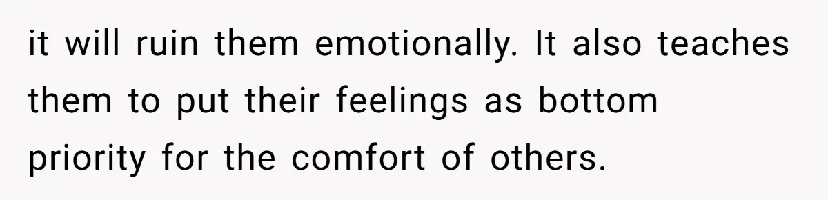 it will ruin them emotionally. It also teaches them to put their feelings as bottom priority for the comfort of others.