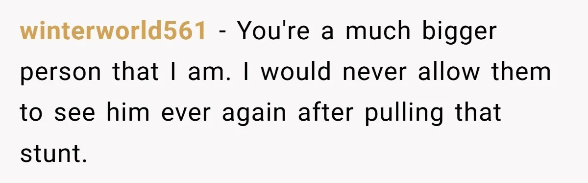 winterworld561 − You're a much bigger person that I am. I would never allow them to see him ever again after pulling that stunt.