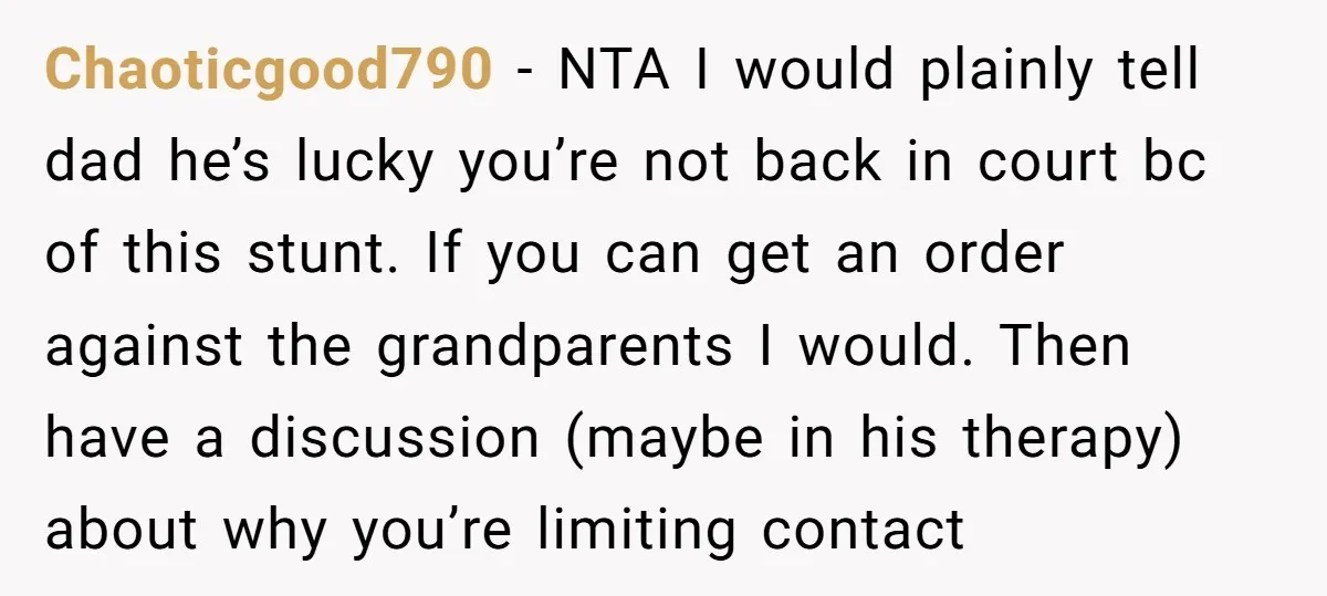 Chaoticgood790 − NTA I would plainly tell dad he’s lucky you’re not back in court bc of this stunt. If you can get an order against the grandparents I would....