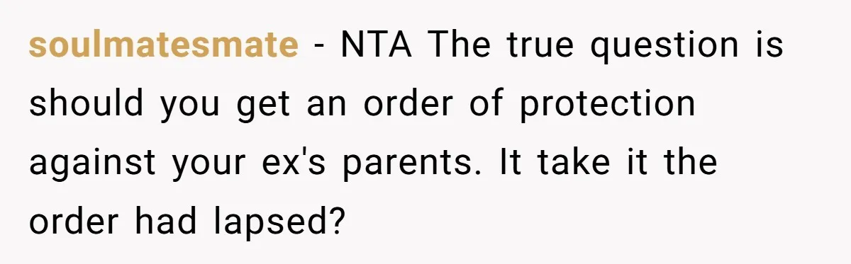 soulmatesmate − NTA The true question is should you get an order of protection against your ex's parents. It take it the order had lapsed?