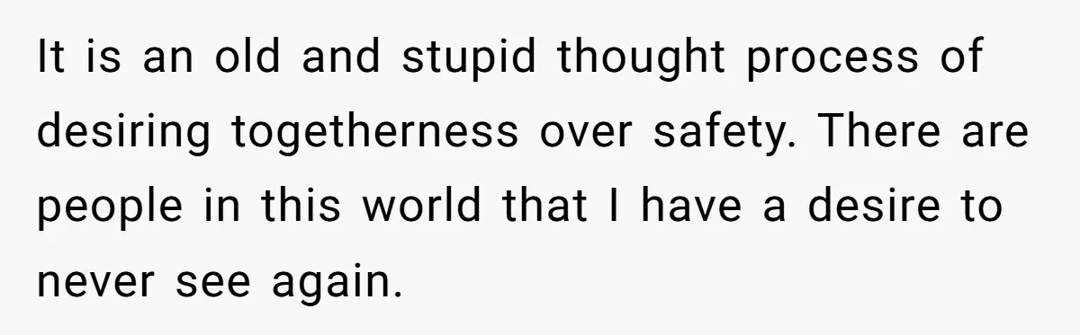 It is an old and stupid thought process of desiring togetherness over safety. There are people in this world that I have a desire to never see again.