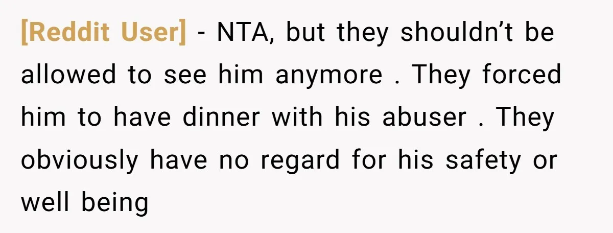 [Reddit User] − NTA, but they shouldn’t be allowed to see him anymore . They forced him to have dinner with his abuser . They obviously have no regard for...
