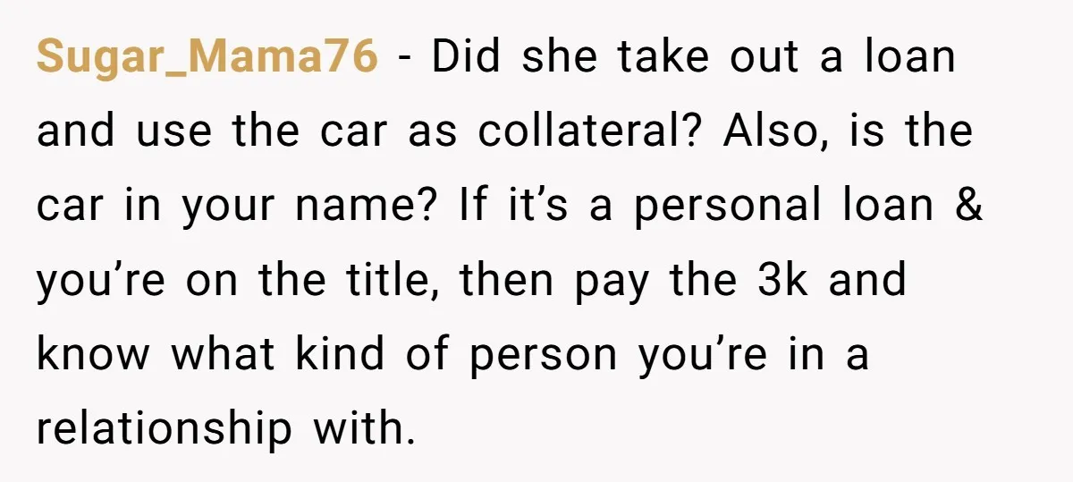 Sugar_Mama76 − Did she take out a loan and use the car as collateral? Also, is the car in your name? If it’s a personal loan & you’re on the...
