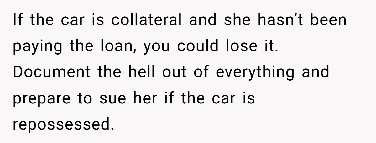If the car is collateral and she hasn’t been paying the loan, you could lose it. Document the hell out of everything and prepare to sue her if the car...