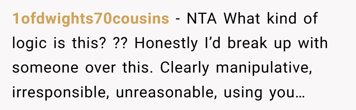 1ofdwights70cousins − NTA What kind of logic is this? ?? Honestly I’d break up with someone over this. Clearly manipulative, irresponsible, unreasonable, using you…