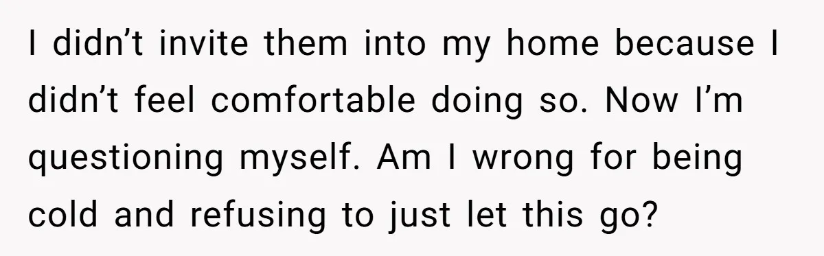 I didn’t invite them into my home because I didn’t feel comfortable doing so. Now I’m questioning myself. Am I wrong for being cold and refusing to just let this...