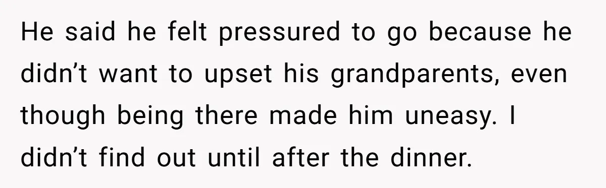 He said he felt pressured to go because he didn’t want to upset his grandparents, even though being there made him uneasy. I didn’t find out until after the dinner.