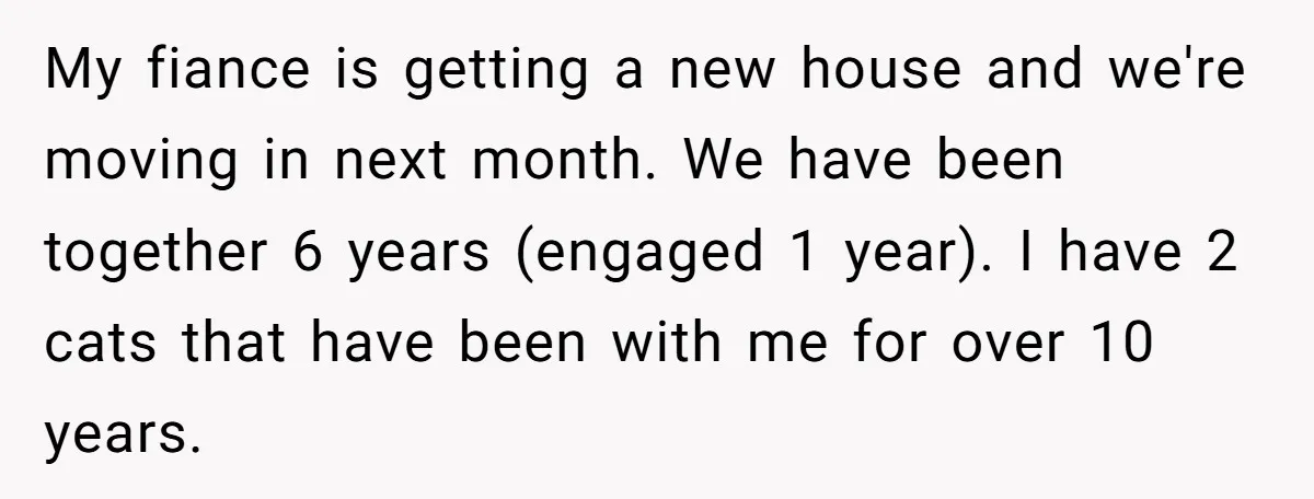My fiance is getting a new house and we're moving in next month. We have been together 6 years (engaged 1 year). I have 2 cats that have been with...