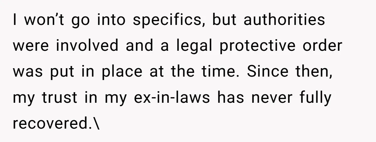 I won’t go into specifics, but authorities were involved and a legal protective order was put in place at the time. Since then, my trust in my ex-in-laws has never...