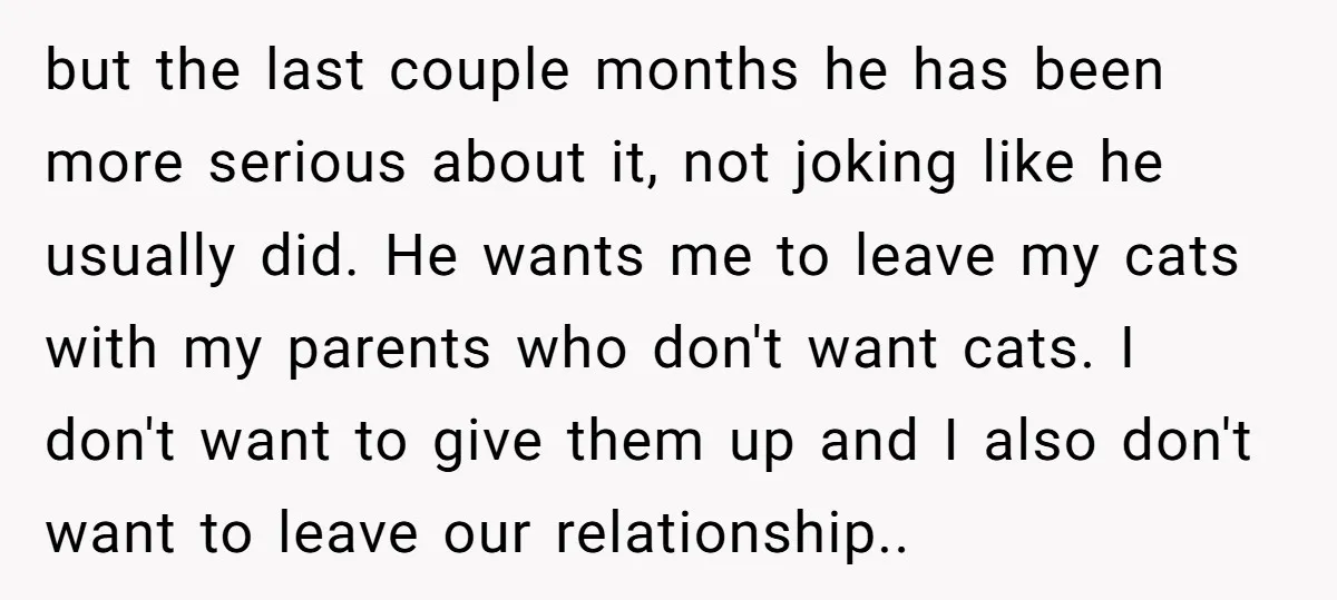 but the last couple months he has been more serious about it, not joking like he usually did. He wants me to leave my cats with my parents who don't...
