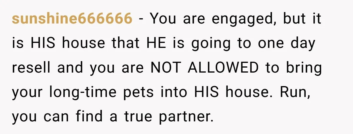 sunshine666666 − You are engaged, but it is HIS house that HE is going to one day resell and you are NOT ALLOWED to bring your long-time pets into HIS...