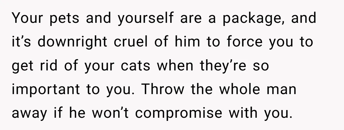 Your pets and yourself are a package, and it’s downright cruel of him to force you to get rid of your cats when they’re so important to you. Throw the...