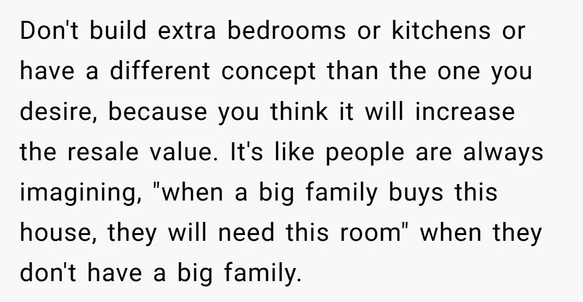 Don't build extra bedrooms or kitchens or have a different concept than the one you desire, because you think it will increase the resale value. It's like people are always...