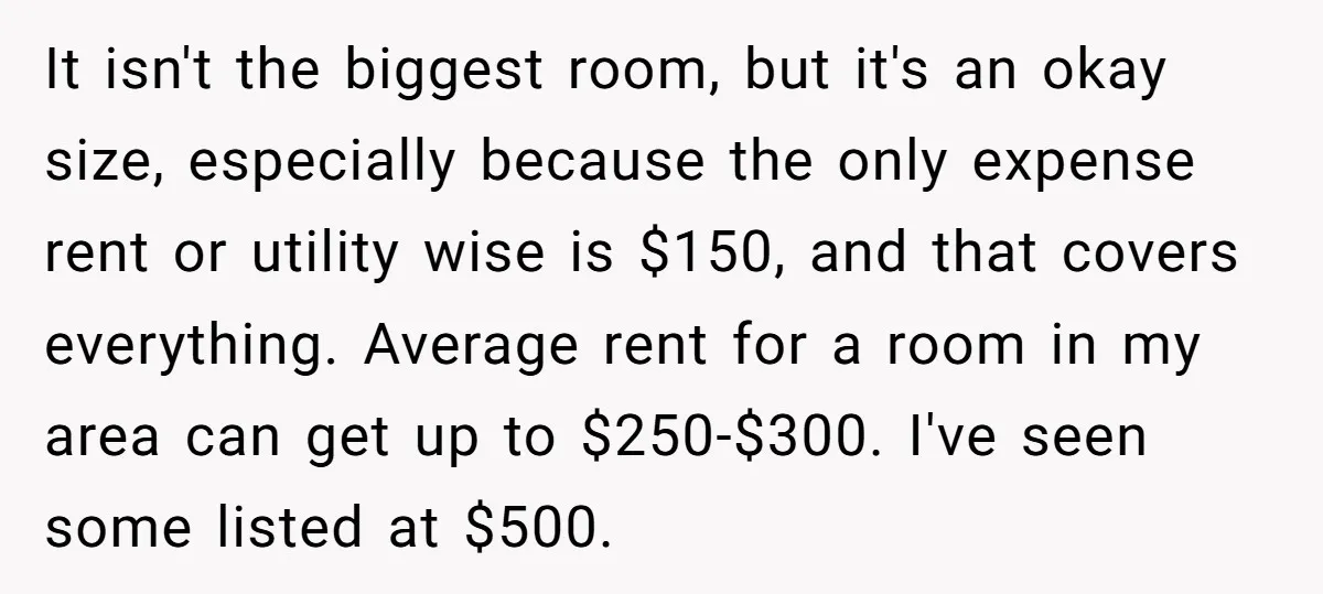 It isn't the biggest room, but it's an okay size, especially because the only expense rent or utility wise is $150, and that covers everything. Average rent for a room...
