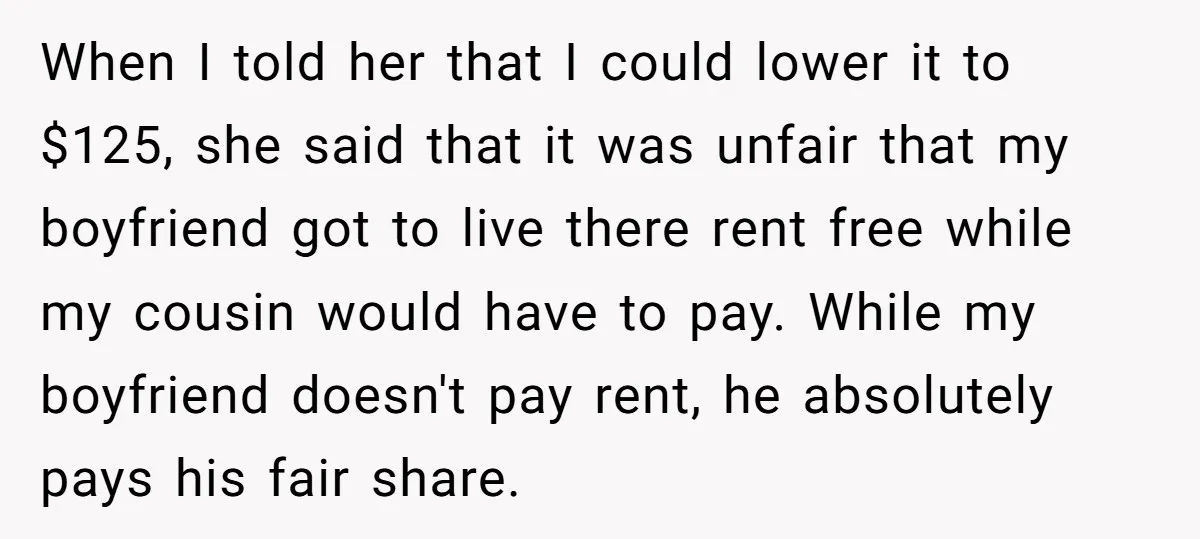 When I told her that I could lower it to $125, she said that it was unfair that my boyfriend got to live there rent free while my cousin would...