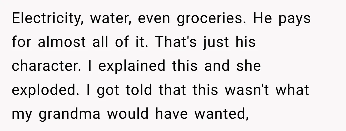 Electricity, water, even groceries. He pays for almost all of it. That's just his character. I explained this and she exploded. I got told that this wasn't what my grandma...