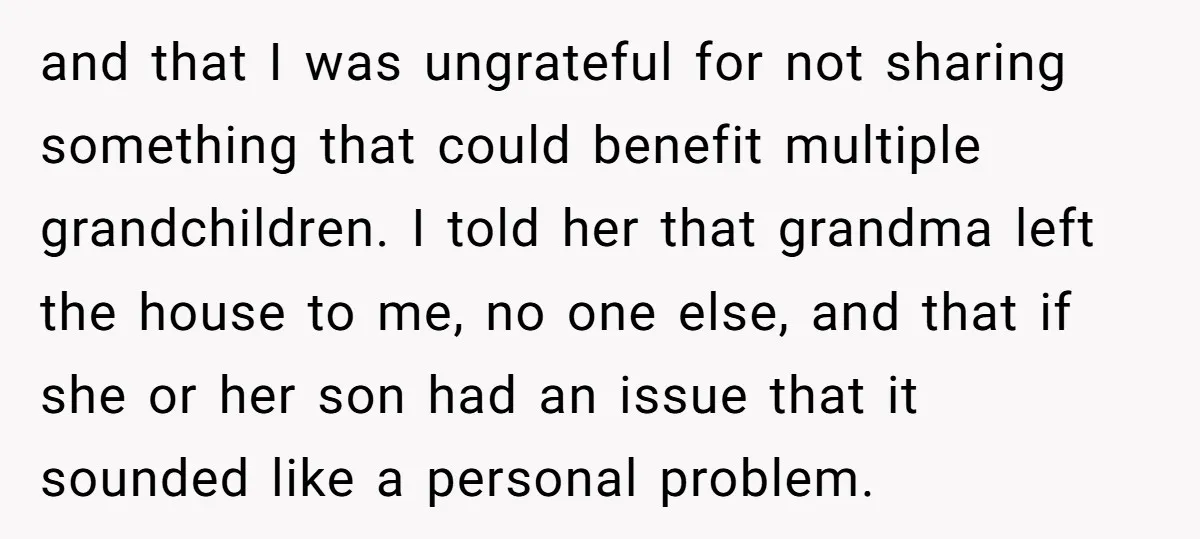 and that I was ungrateful for not sharing something that could benefit multiple grandchildren. I told her that grandma left the house to me, no one else, and that if...