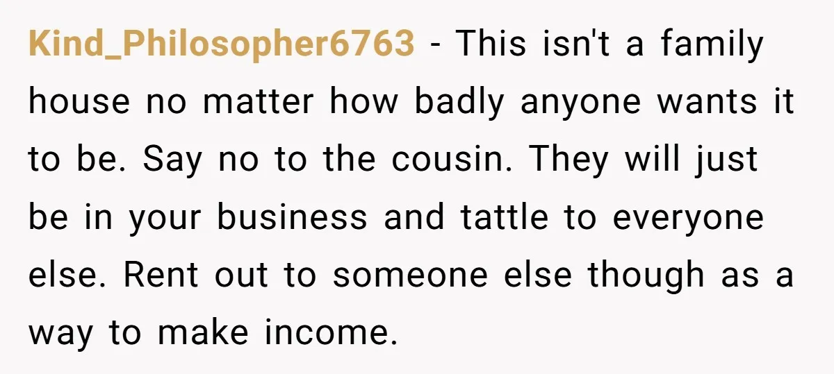 Kind_Philosopher6763 − This isn't a family house no matter how badly anyone wants it to be. Say no to the cousin. They will just be in your business and tattle...
