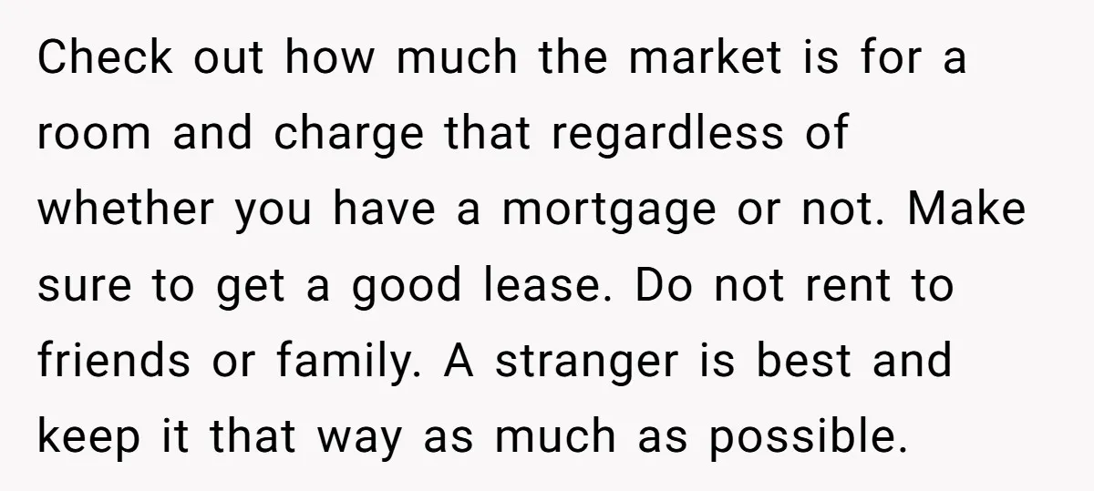 Check out how much the market is for a room and charge that regardless of whether you have a mortgage or not. Make sure to get a good lease. Do...