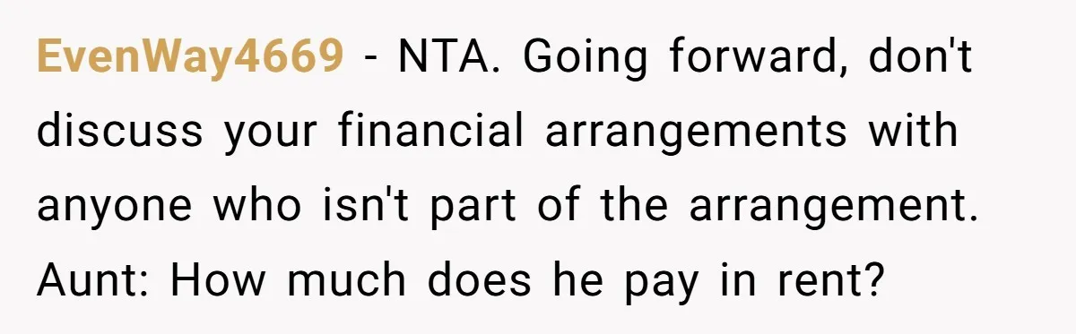 EvenWay4669 − NTA. Going forward, don't discuss your financial arrangements with anyone who isn't part of the arrangement. Aunt: How much does he pay in rent?